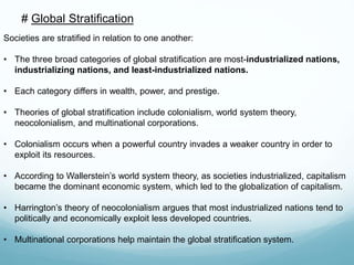 # Global Stratification
Societies are stratified in relation to one another:
• The three broad categories of global stratification are most-industrialized nations,
industrializing nations, and least-industrialized nations.
• Each category differs in wealth, power, and prestige.
• Theories of global stratification include colonialism, world system theory,
neocolonialism, and multinational corporations.
• Colonialism occurs when a powerful country invades a weaker country in order to
exploit its resources.
• According to Wallerstein’s world system theory, as societies industrialized, capitalism
became the dominant economic system, which led to the globalization of capitalism.
• Harrington’s theory of neocolonialism argues that most industrialized nations tend to
politically and economically exploit less developed countries.
• Multinational corporations help maintain the global stratification system.
 