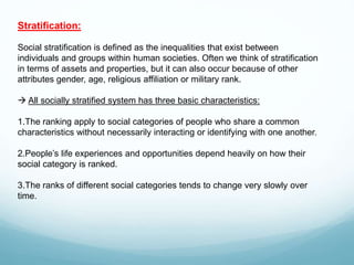 Stratification:
Social stratification is defined as the inequalities that exist between
individuals and groups within human societies. Often we think of stratification
in terms of assets and properties, but it can also occur because of other
attributes gender, age, religious affiliation or military rank.
 All socially stratified system has three basic characteristics:
1.The ranking apply to social categories of people who share a common
characteristics without necessarily interacting or identifying with one another.
2.People’s life experiences and opportunities depend heavily on how their
social category is ranked.
3.The ranks of different social categories tends to change very slowly over
time.
 