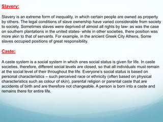 Slavery:
Slavery is an extreme form of inequality, in which certain people are owned as property
by others. The legal conditions of slave ownership have varied considerable from society
to society. Sometimes slaves were deprived of almost all rights by law- as was the case
on southern plantations in the united states- while in other societies, there position was
more akin to that of servants. For example, in the ancient Greek City Athens, Some
slaves occupied positions of great responsibility.
Caste:
A caste system is a social system in which ones social status is given for life. In caste
societies, therefore, different social levels are closed, so that all individuals must remain
at the social level of their throughout the life. Everyone’s social status is based on
personal characteristics – such perceived race or ethnicity (often based on physical
characteristics such as colour of skin), parental religion or parental caste that are
accidents of birth and are therefore not changeable. A person is born into a caste and
remains there for entire life.
 