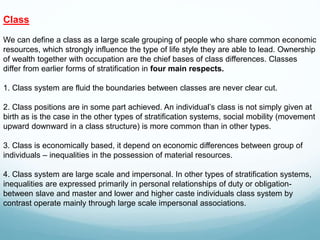 Class
We can define a class as a large scale grouping of people who share common economic
resources, which strongly influence the type of life style they are able to lead. Ownership
of wealth together with occupation are the chief bases of class differences. Classes
differ from earlier forms of stratification in four main respects.
1. Class system are fluid the boundaries between classes are never clear cut.
2. Class positions are in some part achieved. An individual’s class is not simply given at
birth as is the case in the other types of stratification systems, social mobility (movement
upward downward in a class structure) is more common than in other types.
3. Class is economically based, it depend on economic differences between group of
individuals – inequalities in the possession of material resources.
4. Class system are large scale and impersonal. In other types of stratification systems,
inequalities are expressed primarily in personal relationships of duty or obligation-
between slave and master and lower and higher caste individuals class system by
contrast operate mainly through large scale impersonal associations.
 