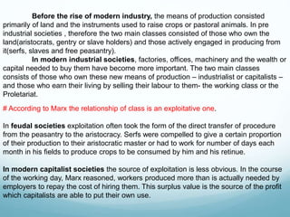 # According to Marx the relationship of class is an exploitative one.
In feudal societies exploitation often took the form of the direct transfer of procedure
from the peasantry to the aristocracy. Serfs were compelled to give a certain proportion
of their production to their aristocratic master or had to work for number of days each
month in his fields to produce crops to be consumed by him and his retinue.
In modern capitalist societies the source of exploitation is less obvious. In the course
of the working day, Marx reasoned, workers produced more than is actually needed by
employers to repay the cost of hiring them. This surplus value is the source of the profit
which capitalists are able to put their own use.
Before the rise of modern industry, the means of production consisted
primarily of land and the instruments used to raise crops or pastoral animals. In pre
industrial societies , therefore the two main classes consisted of those who own the
land(aristocrats, gentry or slave holders) and those actively engaged in producing from
it(serfs, slaves and free peasantry).
In modern industrial societies, factories, offices, machinery and the wealth or
capital needed to buy them have become more important. The two main classes
consists of those who own these new means of production – industrialist or capitalists –
and those who earn their living by selling their labour to them- the working class or the
Proletariat.
 