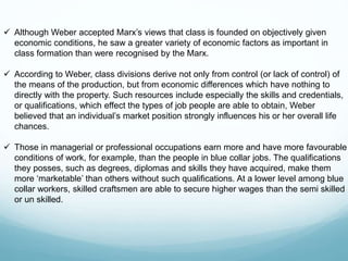  Although Weber accepted Marx’s views that class is founded on objectively given
economic conditions, he saw a greater variety of economic factors as important in
class formation than were recognised by the Marx.
 According to Weber, class divisions derive not only from control (or lack of control) of
the means of the production, but from economic differences which have nothing to
directly with the property. Such resources include especially the skills and credentials,
or qualifications, which effect the types of job people are able to obtain, Weber
believed that an individual’s market position strongly influences his or her overall life
chances.
 Those in managerial or professional occupations earn more and have more favourable
conditions of work, for example, than the people in blue collar jobs. The qualifications
they posses, such as degrees, diplomas and skills they have acquired, make them
more ‘marketable’ than others without such qualifications. At a lower level among blue
collar workers, skilled craftsmen are able to secure higher wages than the semi skilled
or un skilled.
 