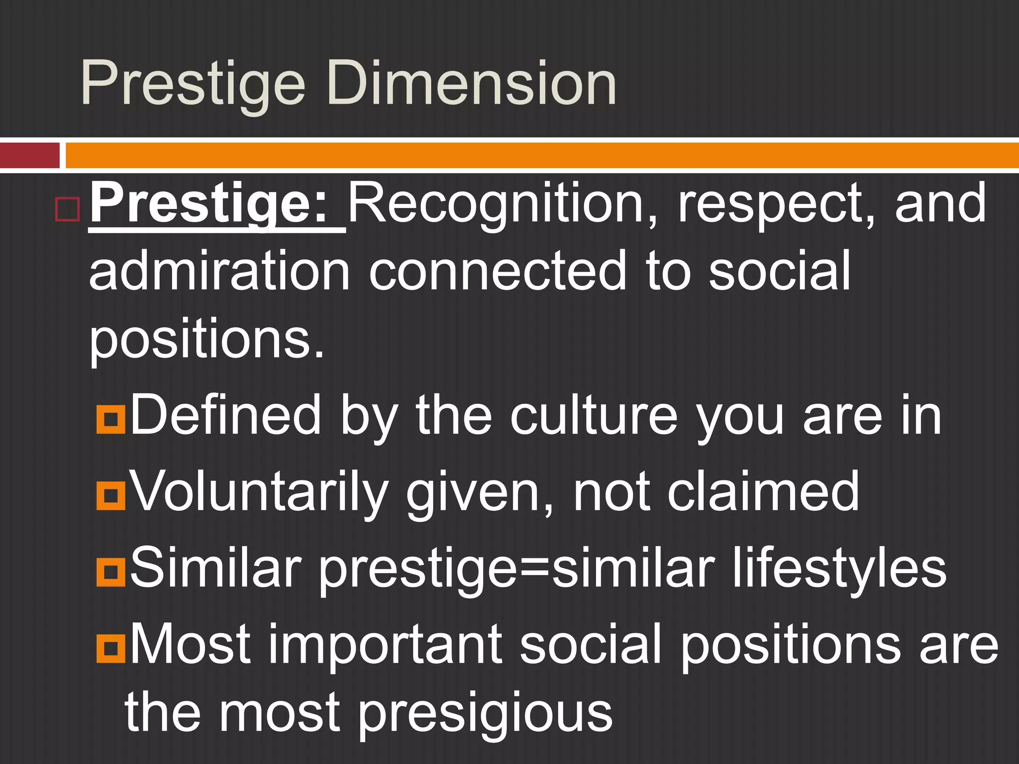 Prestige Dimension 
Prestige: Recognition, respect, and 
admiration connected to social 
positions. 
Defined by the culture you are in 
Voluntarily given, not claimed 
Similar prestige=similar lifestyles 
Most important social positions are 
the most presigious 
 