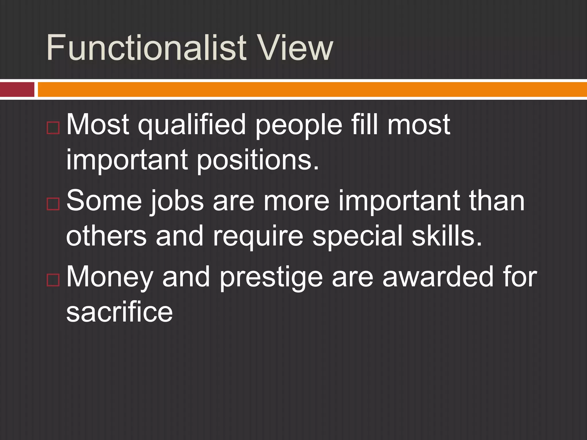 Functionalist View 
 Most qualified people fill most 
important positions. 
 Some jobs are more important than 
others and require special skills. 
 Money and prestige are awarded for 
sacrifice 
 