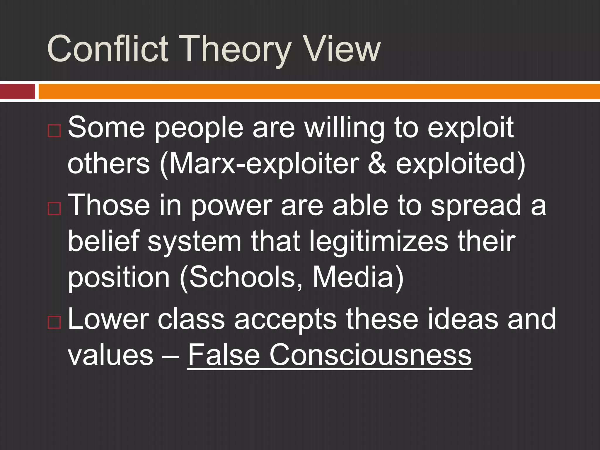 Conflict Theory View 
 Some people are willing to exploit 
others (Marx-exploiter & exploited) 
 Those in power are able to spread a 
belief system that legitimizes their 
position (Schools, Media) 
 Lower class accepts these ideas and 
values – False Consciousness 
 