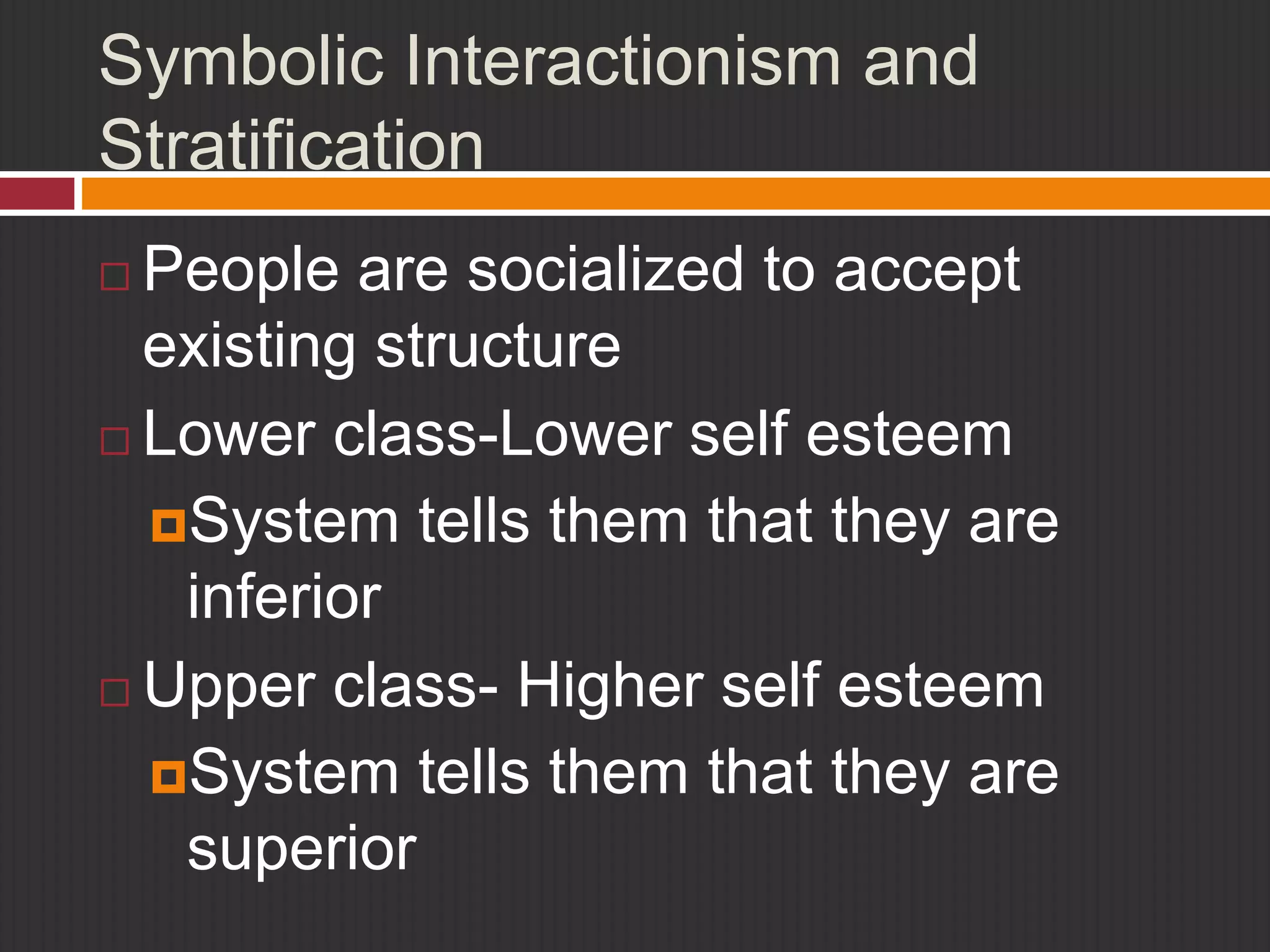 Symbolic Interactionism and 
Stratification 
 People are socialized to accept 
existing structure 
 Lower class-Lower self esteem 
System tells them that they are 
inferior 
 Upper class- Higher self esteem 
System tells them that they are 
superior 
 