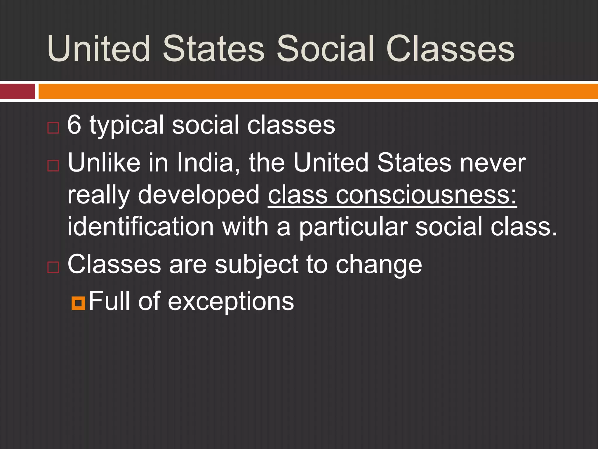 United States Social Classes 
 6 typical social classes 
 Unlike in India, the United States never 
really developed class consciousness: 
identification with a particular social class. 
 Classes are subject to change 
Full of exceptions 
 