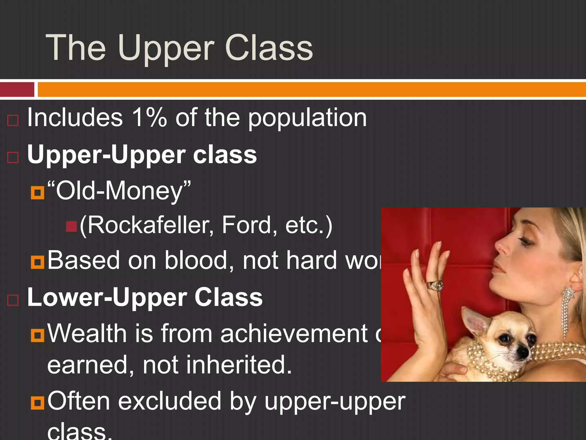 The Upper Class 
 Includes 1% of the population 
 Upper-Upper class 
“Old-Money” 
(Rockafeller, Ford, etc.) 
Based on blood, not hard work. 
 Lower-Upper Class 
Wealth is from achievement or 
earned, not inherited. 
Often excluded by upper-upper 
class. 
 