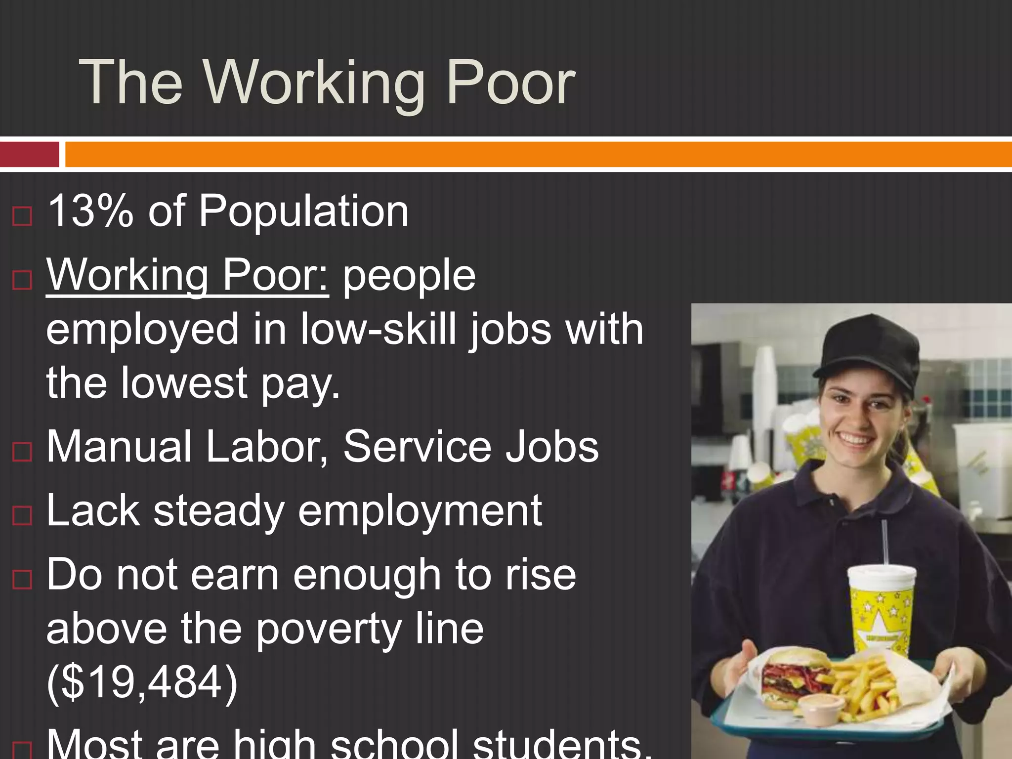 The Working Poor 
 13% of Population 
 Working Poor: people 
employed in low-skill jobs with 
the lowest pay. 
 Manual Labor, Service Jobs 
 Lack steady employment 
 Do not earn enough to rise 
above the poverty line 
($19,484) 
 Most are high school students, 
 