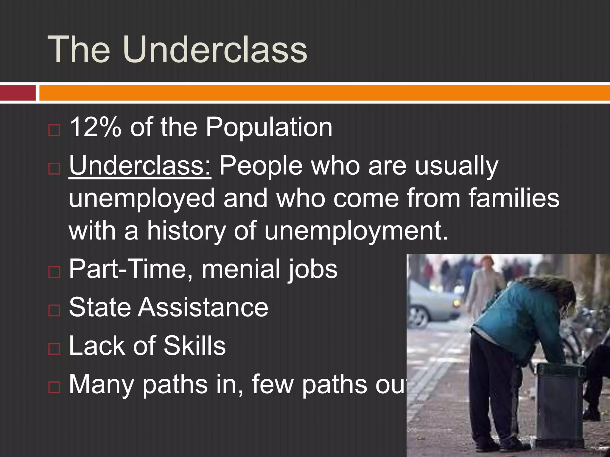 The Underclass 
 12% of the Population 
 Underclass: People who are usually 
unemployed and who come from families 
with a history of unemployment. 
 Part-Time, menial jobs 
 State Assistance 
 Lack of Skills 
 Many paths in, few paths out 
 