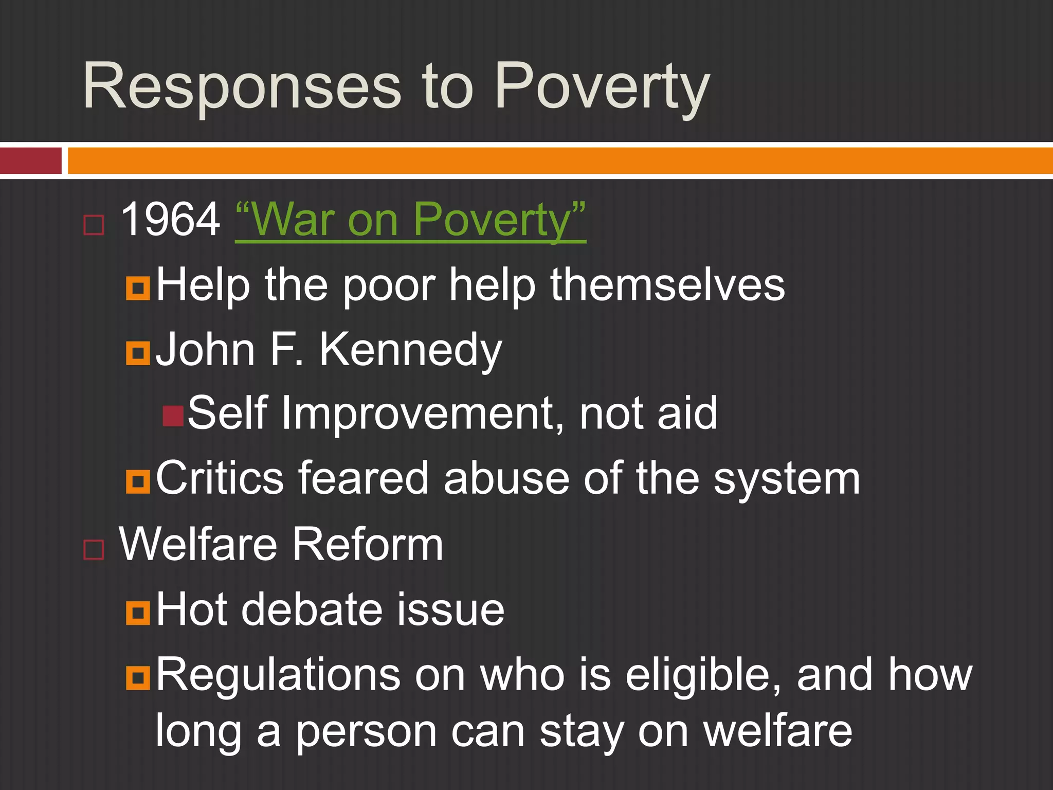 Responses to Poverty 
 1964 “War on Poverty” 
Help the poor help themselves 
John F. Kennedy 
Self Improvement, not aid 
Critics feared abuse of the system 
 Welfare Reform 
Hot debate issue 
Regulations on who is eligible, and how 
long a person can stay on welfare 
 