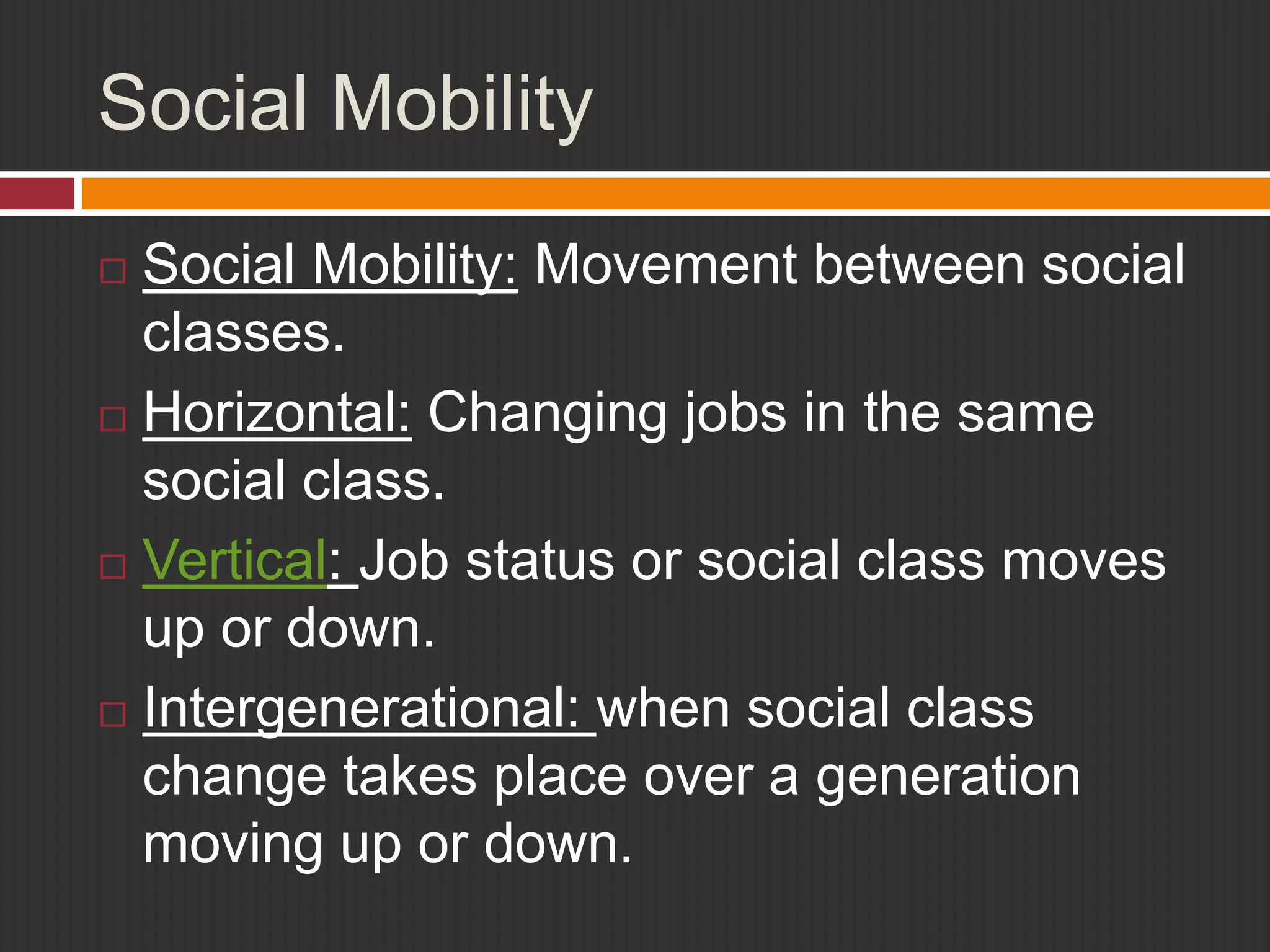 Social Mobility 
 Social Mobility: Movement between social 
classes. 
 Horizontal: Changing jobs in the same 
social class. 
 Vertical: Job status or social class moves 
up or down. 
 Intergenerational: when social class 
change takes place over a generation 
moving up or down. 
 