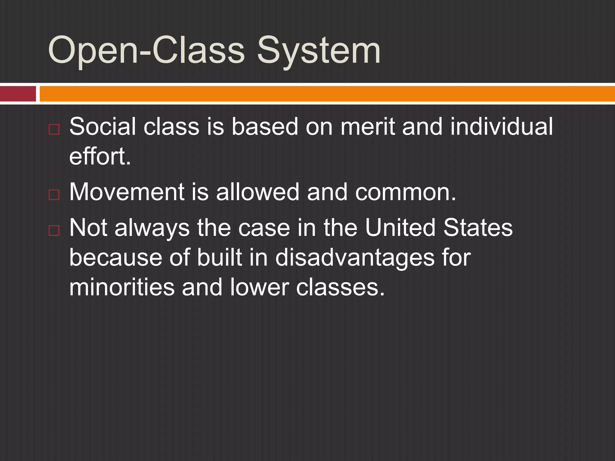 Open-Class System 
 Social class is based on merit and individual 
effort. 
 Movement is allowed and common. 
 Not always the case in the United States 
because of built in disadvantages for 
minorities and lower classes. 
 