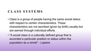 C L A S S S Y S T E M S
• Class is a group of people having the same social status
with respect to certain characteristics. These
characteristics are not ascribed (given by birth) usually but
are earned through individual efforts
• "A social class is a culturally defined group that is
accorded a particular position or status within the
population as a whole" - Lapiere
 