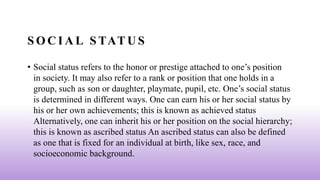 S O C I A L S TAT U S
• Social status refers to the honor or prestige attached to one’s position
in society. It may also refer to a rank or position that one holds in a
group, such as son or daughter, playmate, pupil, etc. One’s social status
is determined in different ways. One can earn his or her social status by
his or her own achievements; this is known as achieved status
Alternatively, one can inherit his or her position on the social hierarchy;
this is known as ascribed status An ascribed status can also be defined
as one that is fixed for an individual at birth, like sex, race, and
socioeconomic background.
 