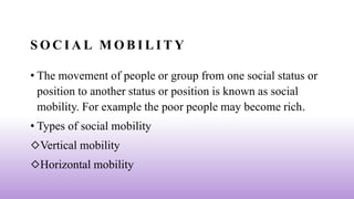 S O C I A L M O B I L I T Y
• The movement of people or group from one social status or
position to another status or position is known as social
mobility. For example the poor people may become rich.
• Types of social mobility
◇Vertical mobility
◇Horizontal mobility
 