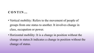 C O N T I N …
• Vertical mobility: Refers to the movement of people of
groups from one status to another. It involves change in
class, occupation or power.
• Horizontal mobility: It is a change in position without the
change in status.It indicates a change in position without the
change of status.
 