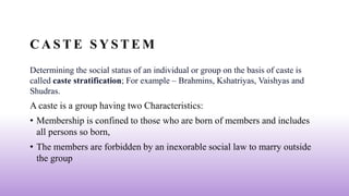 C A S T E S Y S T E M
Determining the social status of an individual or group on the basis of caste is
called caste stratification; For example – Brahmins, Kshatriyas, Vaishyas and
Shudras.
A caste is a group having two Characteristics:
• Membership is confined to those who are born of members and includes
all persons so born,
• The members are forbidden by an inexorable social law to marry outside
the group
 