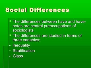 Social DifferencesSocial Differences
 The differences between have and have-The differences between have and have-
notes are central preoccupations ofnotes are central preoccupations of
sociologistssociologists
 The differences are studied in terms ofThe differences are studied in terms of
three variables:three variables:
-- InequalityInequality
- StratificationStratification
- Class- Class
 