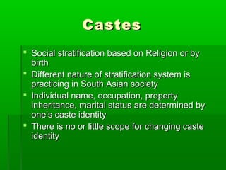 CastesCastes
 Social stratification based on Religion or bySocial stratification based on Religion or by
birthbirth
 Different nature of stratification system isDifferent nature of stratification system is
practicing in South Asian societypracticing in South Asian society
 Individual name, occupation, propertyIndividual name, occupation, property
inheritance, marital status are determined byinheritance, marital status are determined by
one’s caste identityone’s caste identity
 There is no or little scope for changing casteThere is no or little scope for changing caste
identityidentity
 