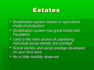 EstatesEstates
 Stratification system based on agricultureStratification system based on agriculture
mode of productionmode of production
 Stratification system has great linked withStratification system has great linked with
FeudalismFeudalism
 Land is the main source of classifyingLand is the main source of classifying
individual social identity and prestigeindividual social identity and prestige
 Social identity and social prestige developedSocial identity and social prestige developed
on your land area.on your land area.
 No or little mobility observedNo or little mobility observed
 