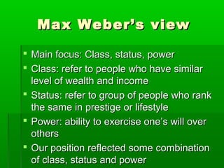 Max Weber’s viewMax Weber’s view
 Main focus: Class, status, powerMain focus: Class, status, power
 Class: refer to people who have similarClass: refer to people who have similar
level of wealth and incomelevel of wealth and income
 Status: refer to group of people who rankStatus: refer to group of people who rank
the same in prestige or lifestylethe same in prestige or lifestyle
 Power: ability to exercise one’s will overPower: ability to exercise one’s will over
othersothers
 Our position reflected some combinationOur position reflected some combination
of class, status and powerof class, status and power
 