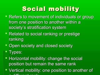 Social mobilitySocial mobility
 Refers to movement of individuals or groupRefers to movement of individuals or group
from one position to another within afrom one position to another within a
society’s stratification systemsociety’s stratification system
 Related to social ranking or prestigeRelated to social ranking or prestige
rankingranking
 Open society and closed societyOpen society and closed society
 Types:Types:
 Horizontal mobility: change the socialHorizontal mobility: change the social
position but remain the same rankposition but remain the same rank
 Vertical mobility: one position to another ofVertical mobility: one position to another of
 