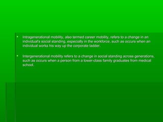  Intragenerational mobility, also termed career mobility, refers to a change in anIntragenerational mobility, also termed career mobility, refers to a change in an
individual's social standing, especially in the workforce, such as occurs when anindividual's social standing, especially in the workforce, such as occurs when an
individual works his way up the corporate ladder.individual works his way up the corporate ladder.
 Intergenerational mobility refers to a change in social standing across generations,Intergenerational mobility refers to a change in social standing across generations,
such as occurs when a person from a lower class family graduates from medical‐such as occurs when a person from a lower class family graduates from medical‐
school.school.
 