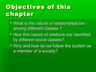 Objectives of thisObjectives of this
chapterchapter
 What is the nature of relationships bw /What is the nature of relationships bw /
among different classes ?among different classes ?
 How this nature of relations are identifiedHow this nature of relations are identified
by different social classes?by different social classes?
 Why and how do we follow the system asWhy and how do we follow the system as
a member of a society?a member of a society?
 