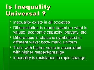 Is InequalityIs Inequality
Universal ?Universal ?
 Inequality exists in all societiesInequality exists in all societies
 Differentiation is made based on what isDifferentiation is made based on what is
valued: economic capacity, bravery, etc.valued: economic capacity, bravery, etc.
 Differences in status is symbolized inDifferences in status is symbolized in
different ways: body mark, uniformdifferent ways: body mark, uniform
 Traits with higher value is associatedTraits with higher value is associated
with higher respect/prestigewith higher respect/prestige
 Inequality is resistance to rapid changeInequality is resistance to rapid change
 