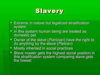 SlaverySlavery
 Extreme in nature but legalized stratificationExtreme in nature but legalized stratification
systemsystem
 In this system human being are treated asIn this system human being are treated as
domestic petdomestic pet
 Owner of the slave (Owner of the slave (PatricianPatrician) have the right to) have the right to
do anything by the slave (do anything by the slave (PlebianPlebian))
 Mostly inherited in social practicesMostly inherited in social practices
 Slave master gets the highest social position inSlave master gets the highest social position in
this stratification system comparing slave getsthis stratification system comparing slave gets
the lowestthe lowest
 
