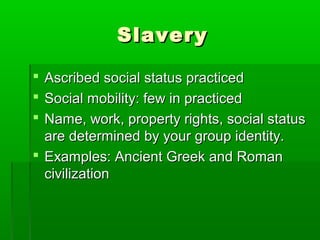 SlaverySlavery
 Ascribed social status practicedAscribed social status practiced
 Social mobility: few in practicedSocial mobility: few in practiced
 Name, work, property rights, social statusName, work, property rights, social status
are determined by your group identity.are determined by your group identity.
 Examples: Ancient Greek and RomanExamples: Ancient Greek and Roman
civilizationcivilization
 