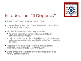Introduction: “It Depends” There IS NO “law of social media,” yet! Law evolves slowly and cannot maintain pace with technological change Much is likely adaption of legacy rules Applying traditional common law and statutory principles to new media Unique aspects of social networking, e.g., one-to-many public communications, eventually reflected in specific decisions Progress in fits and starts, formed principally by litigation,  e.g., LaRossa v. Twitter  (2009) State or federal legislation virtually impossible and hardly comprehensive 