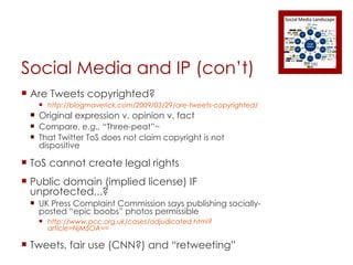 Social Media and IP (con’t) Are Tweets copyrighted? http://blogmaverick.com/2009/03/29/are-tweets-copyrighted/ Original expression v. opinion v. fact Compare,  e.g.,  “Three-peat” TM That Twitter ToS does not claim copyright is not dispositive ToS cannot create legal rights Public domain (implied license) IF unprotected...? UK Press Complaint Commission says publishing socially-posted “epic boobs” photos permissible http://www.pcc.org.uk/cases/adjudicated.html?article=NjM5OA== Tweets, fair use (CNN?) and “retweeting” 