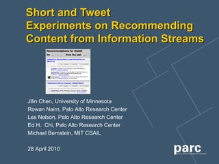 Short and Tweet Experiments on Recommending Content from Information Streams Jilin Chen,  University of Minnesota   Rowan Nairn,  Palo Alto Research Center Les Nelson,  Palo Alto Research Center   Ed H.  Chi,  Palo Alto Research Center   Michael Bernstein,  MIT CSAIL 28 April 2010 