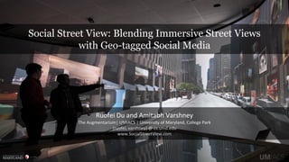 Social Street View: Blending Immersive Street Views
with Geo-tagged Social Media
Ruofei Du and Amitabh Varshney
The Augmentarium| UMIACS | University of Maryland, College Park
{ruofei, varshney} @ cs.umd.edu
www.SocialStreetView.com
 