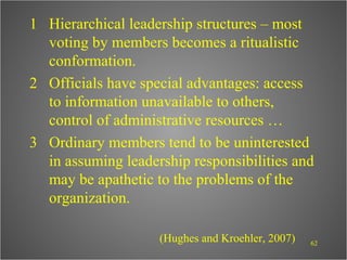 1 Hierarchical leadership structures – most
  voting by members becomes a ritualistic
  conformation.
2 Officials have special advantages: access
  to information unavailable to others,
  control of administrative resources …
3 Ordinary members tend to be uninterested
  in assuming leadership responsibilities and
  may be apathetic to the problems of the
  organization.

                    (Hughes and Kroehler, 2007)   62
 