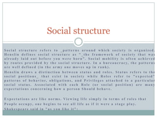 Social structure
Social structure refers to _patterns around which society is organized.
Henslin defines social structure as "_the framework of society that was
already laid out before you were born”. Social mobility is often achieved
b y r o u t e s p r o v i d e d b y t h e s o c i a l s t r u c t u r e . I n a b u r e a u c r a c y, t h e p a t t e r n s
are well defined (in the army one moves up in rank).
Henslin draws a distinction between status and roles. Status refers to the
social positions_ that exist in society while Roles refer to "expected"
p a t t e r n s o f b e h a v i o r, o b l i g a t i o n s , a n d P r i v i l e g e s a t t a c h e d t o a p a r t i c u l a r
social status. Associated with each Role (or social position) are many
expectations concerning how a person Should behave.
E x p e c t a t i o n s a re l i ke n o r ms . Vi e w i n g l i f e s i mp l y i n t e r ms o f ro l e s t h a t
P e o p l e o c c u p y, o n e b e g i n s t o s e e a l l l i f e a s i f i t w e r e a s t a g e p l a y.
Shakespeare said in "as you like it":

 