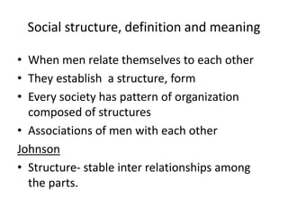 Social structure, definition and meaning
• When men relate themselves to each other
• They establish a structure, form
• Every society has pattern of organization
composed of structures
• Associations of men with each other
Johnson
• Structure- stable inter relationships among
the parts.
 
