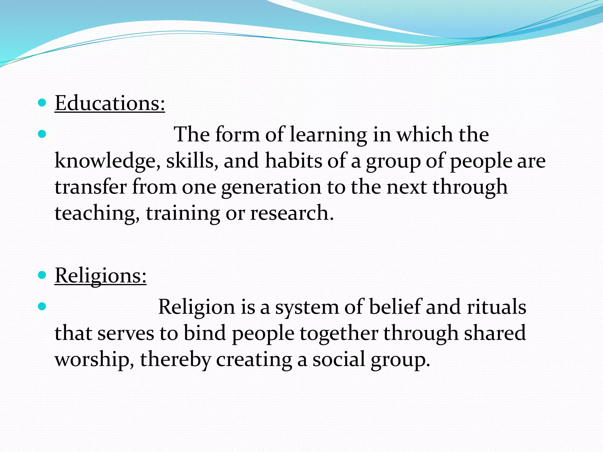  Educations:
 The form of learning in which the
knowledge, skills, and habits of a group of people are
transfer from one generation to the next through
teaching, training or research.
 Religions:
 Religion is a system of belief and rituals
that serves to bind people together through shared
worship, thereby creating a social group.
 