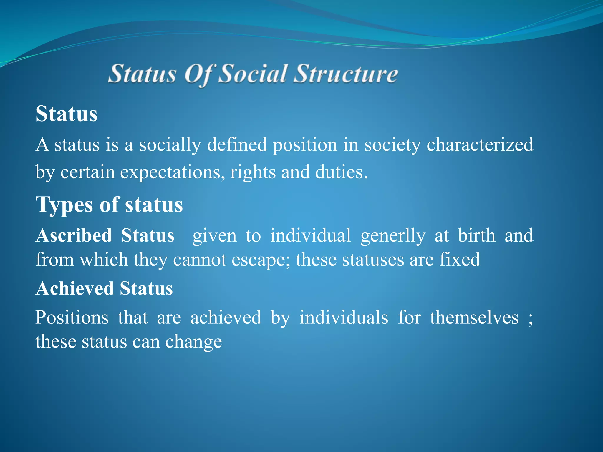 Status
A status is a socially defined position in society characterized
by certain expectations, rights and duties.
Types of status
Ascribed Status given to individual generlly at birth and
from which they cannot escape; these statuses are fixed
Achieved Status
Positions that are achieved by individuals for themselves ;
these status can change
 