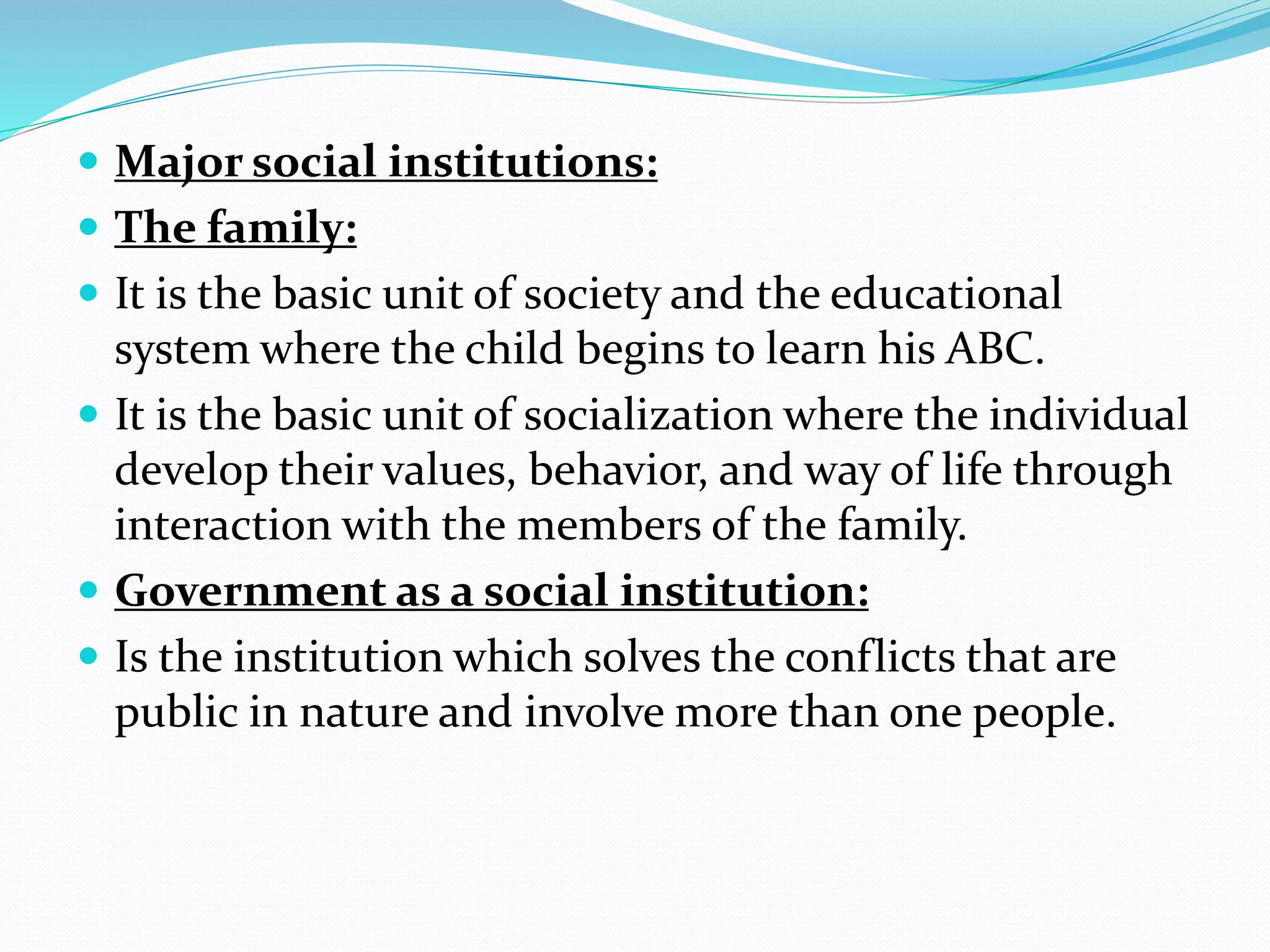  Major social institutions:
 The family:
 It is the basic unit of society and the educational
system where the child begins to learn his ABC.
 It is the basic unit of socialization where the individual
develop their values, behavior, and way of life through
interaction with the members of the family.
 Government as a social institution:
 Is the institution which solves the conflicts that are
public in nature and involve more than one people.
 