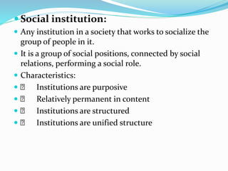  Social institution:
 Any institution in a society that works to socialize the
group of people in it.
 It is a group of social positions, connected by social
relations, performing a social role.
 Characteristics:
 Institutions are purposive
 Relatively permanent in content
 Institutions are structured
 Institutions are unified structure
 