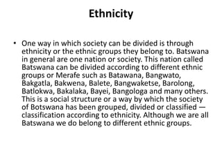 Ethnicity
• One way in which society can be divided is through
ethnicity or the ethnic groups they belong to. Batswana
in general are one nation or society. This nation called
Batswana can be divided according to different ethnic
groups or Merafe such as Batawana, Bangwato,
Bakgatla, Bakwena, Balete, Bangwaketse, Barolong,
Batlokwa, Bakalaka, Bayei, Bangologa and many others.
This is a social structure or a way by which the society
of Botswana has been grouped, divided or classified —
classification according to ethnicity. Although we are all
Batswana we do belong to different ethnic groups.
 