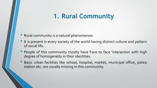 1. Rural Community
• Rural community is a natural phenomenon.
• It is present in every society of the world having distinct culture and pattern
of social life.
• People of this community mostly have Face to face ‘interaction with high
degree of homogeneity in their identities.
• Basic urban facilities like school, hospital, market, municipal office, police
station etc. are usually missing in this community.
 
