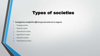 Types of societies
• Sociologistshaveclassifiedthedifferenttypesof societiesintosixcategories:
1. Foraging societies
2. Pastoral societies
3. Horticultural societies
4. Agricultural societies
5. Industrial societies
6. Postindustrial societies
 