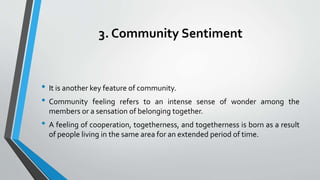 3. Community Sentiment
• It is another key feature of community.
• Community feeling refers to an intense sense of wonder among the
members or a sensation of belonging together.
• A feeling of cooperation, togetherness, and togetherness is born as a result
of people living in the same area for an extended period of time.
 