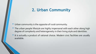 2. Urban Community
• Urban community is the opposite of rural community.
• The urban people lifestyle are highly impersonal with each other along high
degree of complexity and heterogeneity in their living style and identities.
• It is actually a product of rational choice. Modern civic facilities are usually
available.
 