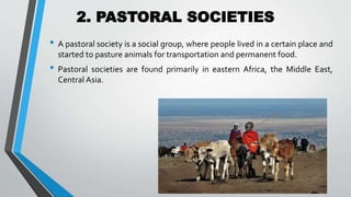 2. PASTORAL SOCIETIES
• A pastoral society is a social group, where people lived in a certain place and
started to pasture animals for transportation and permanent food.
• Pastoral societies are found primarily in eastern Africa, the Middle East,
Central Asia.
 