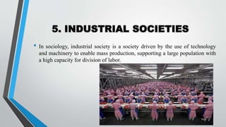 5. INDUSTRIAL SOCIETIES
• In sociology, industrial society is a society driven by the use of technology
and machinery to enable mass production, supporting a large population with
a high capacity for division of labor.
 